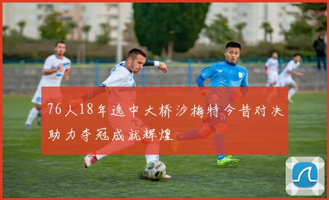 76人18年选中大桥沙梅特今昔对决助力夺冠成就辉煌
