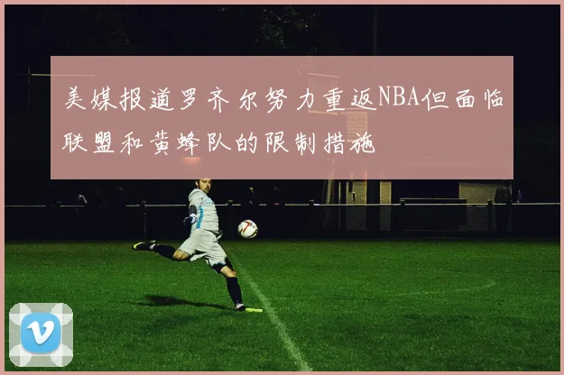 美媒报道罗齐尔努力重返NBA但面临联盟和黄蜂队的限制措施
