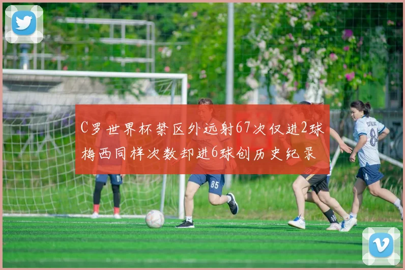 C罗世界杯禁区外远射67次仅进2球梅西同样次数却进6球创历史纪录