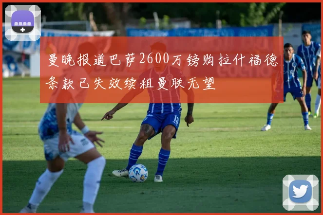 曼晚报道巴萨2600万镑购拉什福德条款已失效续租曼联无望