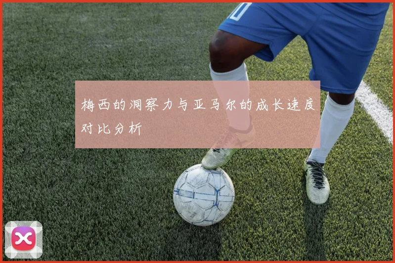 梅西的洞察力与亚马尔的成长速度对比分析