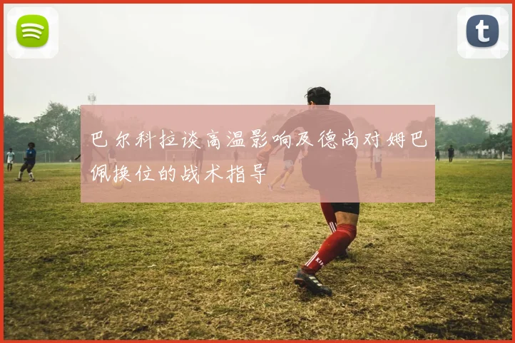 巴尔科拉谈高温影响及德尚对姆巴佩换位的战术指导