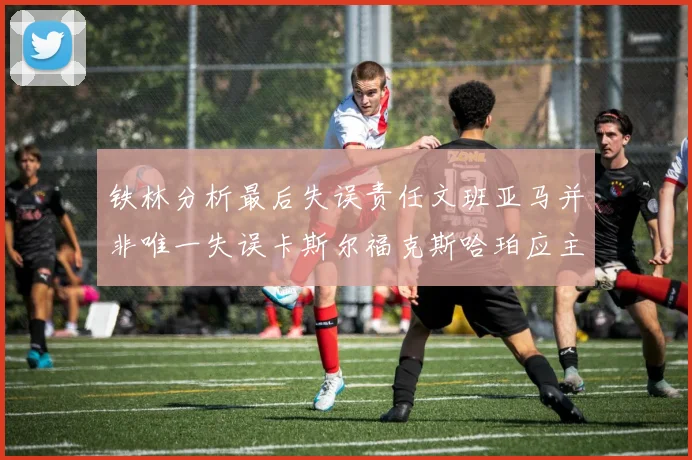 铁林分析最后失误责任文班亚马并非唯一失误卡斯尔福克斯哈珀应主动接球
