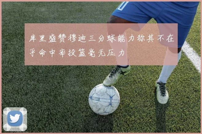 库里盛赞穆迪三分球能力称其不在乎命中率投篮毫无压力