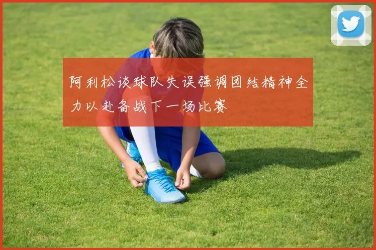 阿利松谈球队失误强调团结精神全力以赴备战下一场比赛