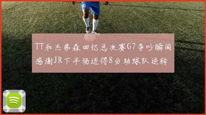 TT和杰弗森回忆总决赛G7争吵瞬间感谢JR下半场连得8分助球队逆转