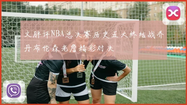 文胖评NBA总决赛历史五大终结战乔丹布伦森老詹精彩对决