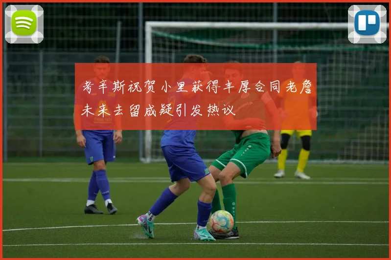 考辛斯祝贺小里获得丰厚合同老詹未来去留成疑引发热议