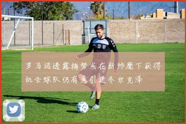 罗马诺透露梅努或在新帅麾下获得机会球队仍有意引进齐尔克泽